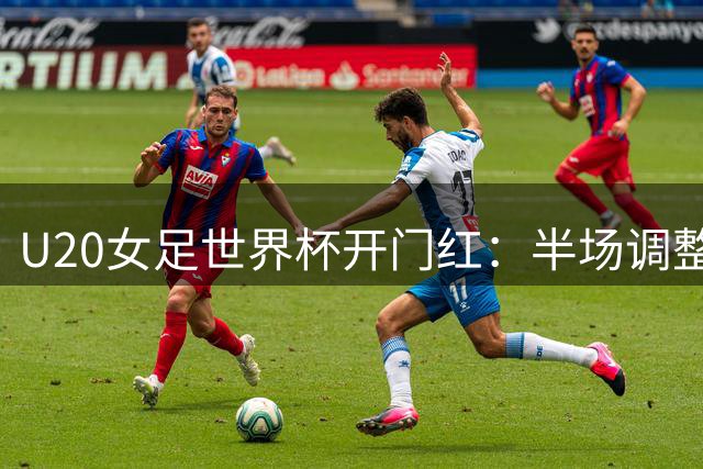 U20女足世界杯开门红：半场调整激活进攻，中卫变前锋、替补奇兵三助攻